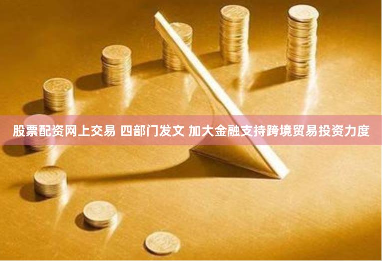 股票配资网上交易 四部门发文 加大金融支持跨境贸易投资力度