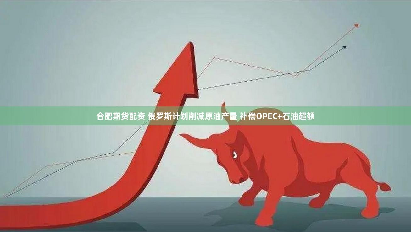 合肥期货配资 俄罗斯计划削减原油产量 补偿OPEC+石油超额