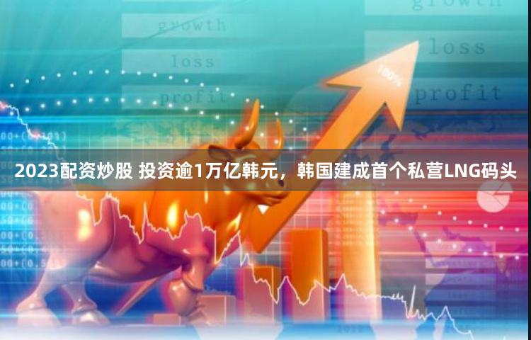 2023配资炒股 投资逾1万亿韩元，韩国建成首个私营LNG码头