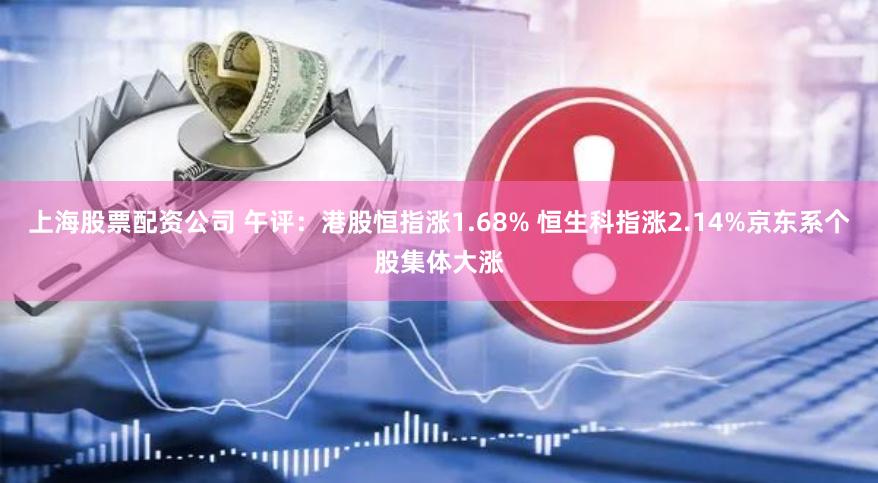 上海股票配资公司 午评：港股恒指涨1.68% 恒生科指涨2.14%京东系个股集体大涨