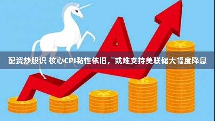 配资炒股识 核心CPI黏性依旧，或难支持美联储大幅度降息