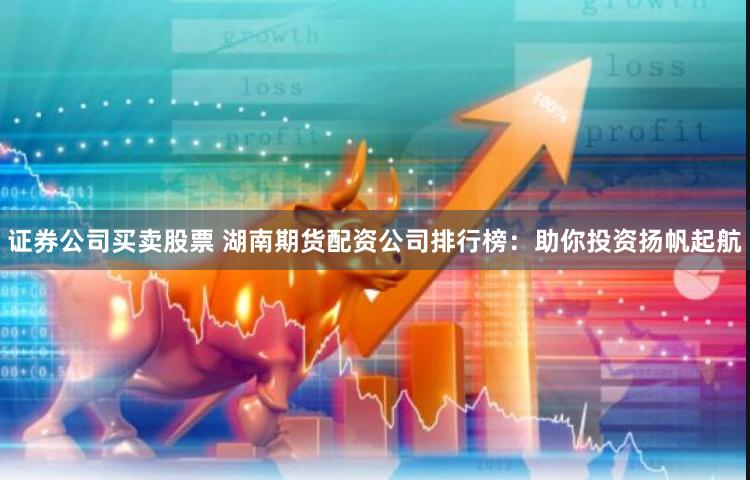 证券公司买卖股票 湖南期货配资公司排行榜：助你投资扬帆起航