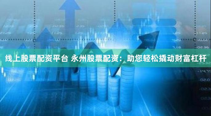 线上股票配资平台 永州股票配资：助您轻松撬动财富杠杆