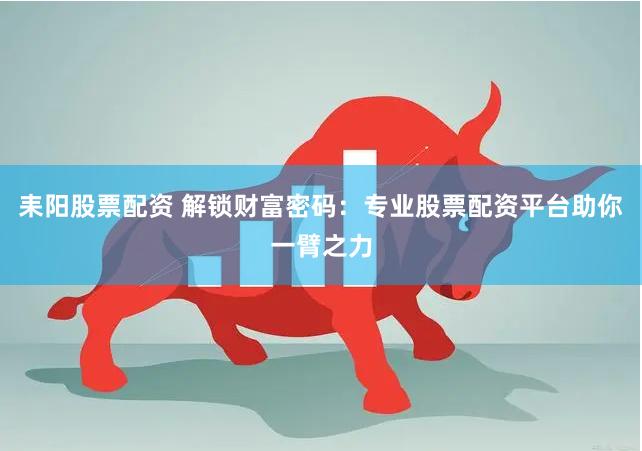 耒阳股票配资 解锁财富密码：专业股票配资平台助你一臂之力
