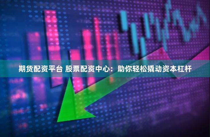 期货配资平台 股票配资中心：助你轻松撬动资本杠杆